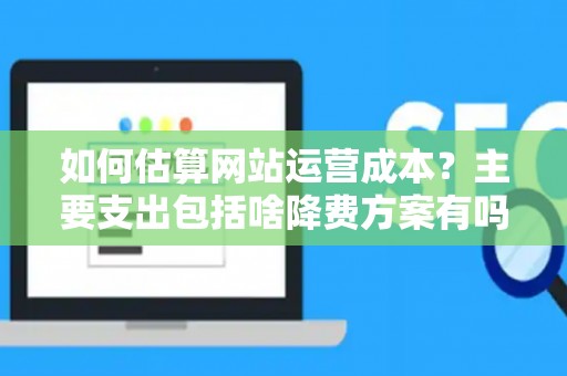 如何估算网站运营成本？主要支出包括啥降费方案有吗？