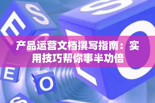 产品运营文档撰写指南：实用技巧帮你事半功倍