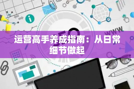 运营高手养成指南：从日常细节做起